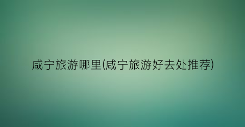 咸宁旅游哪里(咸宁旅游好去处推荐)