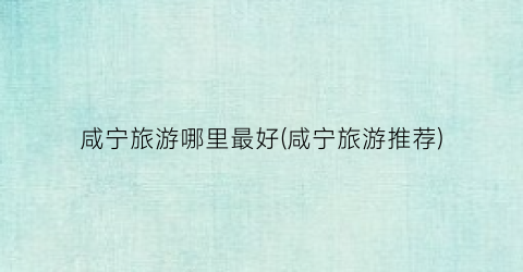 咸宁旅游哪里最好(咸宁旅游推荐)