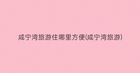 咸宁湾旅游住哪里方便(咸宁湾旅游)