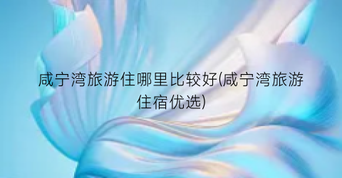 咸宁湾旅游住哪里比较好(咸宁湾旅游住宿优选)