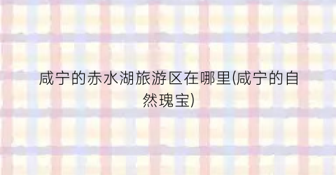 咸宁的赤水湖旅游区在哪里(咸宁的自然瑰宝)