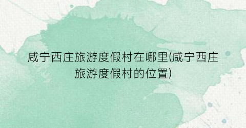 咸宁西庄旅游度假村在哪里(咸宁西庄旅游度假村的位置)