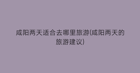 咸阳两天适合去哪里旅游(咸阳两天的旅游建议)