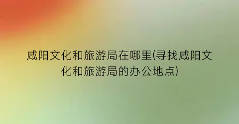 咸阳文化和旅游局在哪里(寻找咸阳文化和旅游局的办公地点)