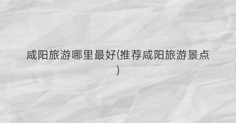 咸阳旅游哪里最好(推荐咸阳旅游景点)