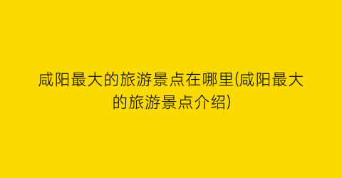 咸阳最大的旅游景点在哪里(咸阳最大的旅游景点介绍)
