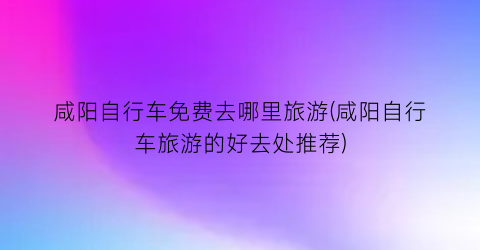 咸阳自行车免费去哪里旅游(咸阳自行车旅游的好去处推荐)