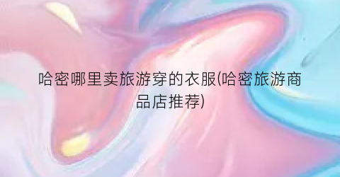 哈密哪里卖旅游穿的衣服(哈密旅游商品店推荐)