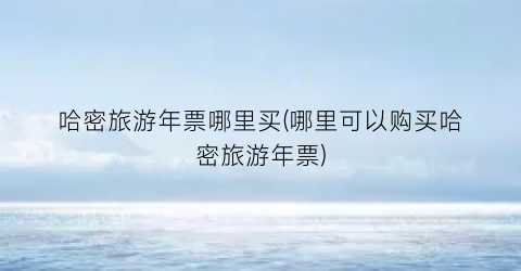 哈密旅游年票哪里买(哪里可以购买哈密旅游年票)