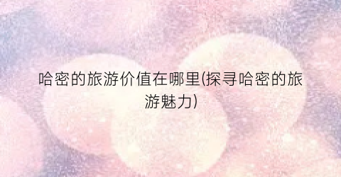 哈密的旅游价值在哪里(探寻哈密的旅游魅力)