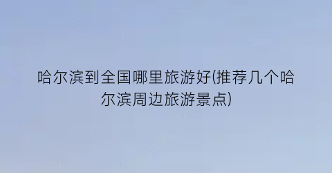 哈尔滨到全国哪里旅游好(推荐几个哈尔滨周边旅游景点)