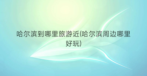哈尔滨到哪里旅游近(哈尔滨周边哪里好玩)