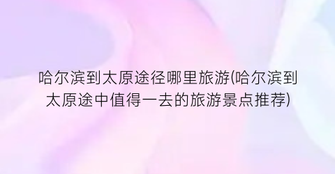 哈尔滨到太原途径哪里旅游(哈尔滨到太原途中值得一去的旅游景点推荐)