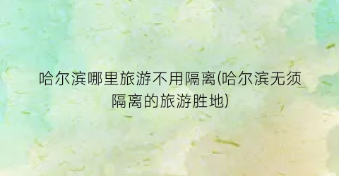 哈尔滨哪里旅游不用隔离(哈尔滨无须隔离的旅游胜地)