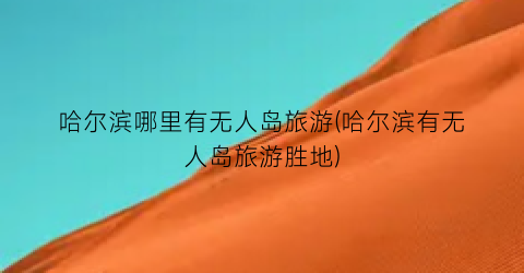 哈尔滨哪里有无人岛旅游(哈尔滨有无人岛旅游胜地)