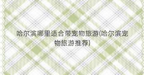 哈尔滨哪里适合带宠物旅游(哈尔滨宠物旅游推荐)
