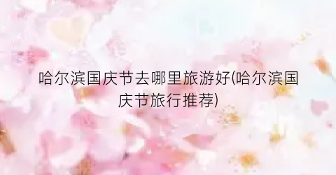 哈尔滨国庆节去哪里旅游好(哈尔滨国庆节旅行推荐)