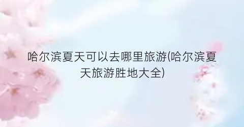 哈尔滨夏天可以去哪里旅游(哈尔滨夏天旅游胜地大全)