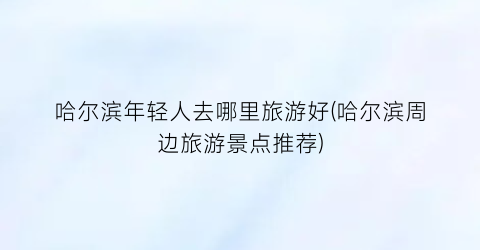 哈尔滨年轻人去哪里旅游好(哈尔滨周边旅游景点推荐)