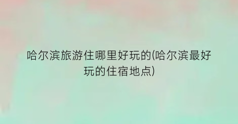 哈尔滨旅游住哪里好玩的(哈尔滨最好玩的住宿地点)