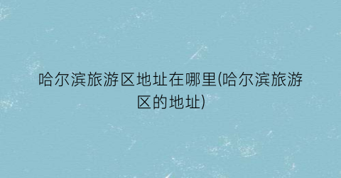 哈尔滨旅游区地址在哪里(哈尔滨旅游区的地址)
