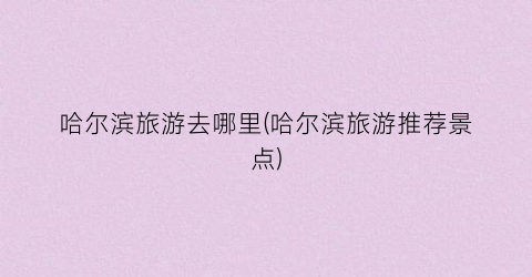 哈尔滨旅游去哪里(哈尔滨旅游推荐景点)