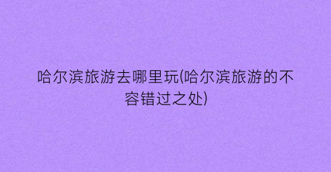 哈尔滨旅游去哪里玩(哈尔滨旅游的不容错过之处)