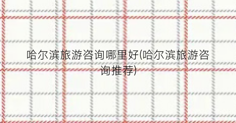 哈尔滨旅游咨询哪里好(哈尔滨旅游咨询推荐)