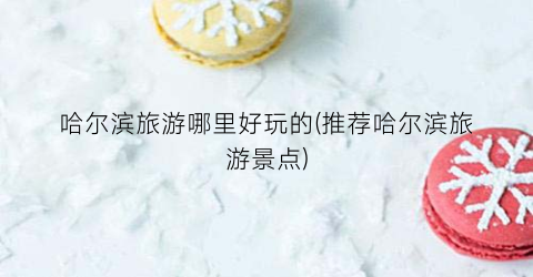 哈尔滨旅游哪里好玩的(推荐哈尔滨旅游景点)