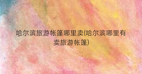 哈尔滨旅游帐篷哪里卖(哈尔滨哪里有卖旅游帐篷)