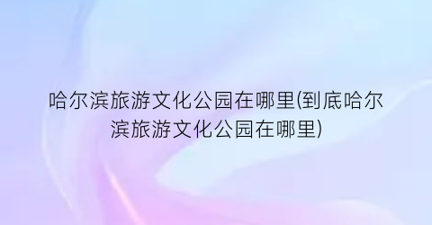 哈尔滨旅游文化公园在哪里(到底哈尔滨旅游文化公园在哪里)