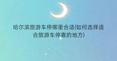 哈尔滨旅游车停哪里合适(如何选择适合旅游车停靠的地方)