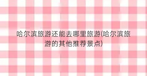 哈尔滨旅游还能去哪里旅游(哈尔滨旅游的其他推荐景点)
