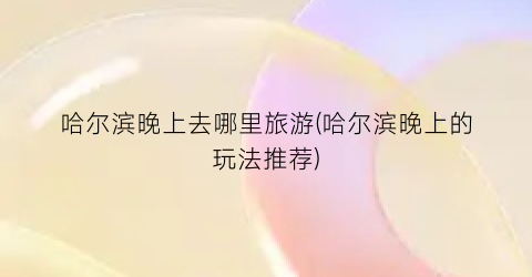 哈尔滨晚上去哪里旅游(哈尔滨晚上的玩法推荐)