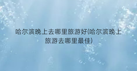 哈尔滨晚上去哪里旅游好(哈尔滨晚上旅游去哪里最佳)