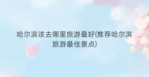哈尔滨该去哪里旅游最好(推荐哈尔滨旅游最佳景点)