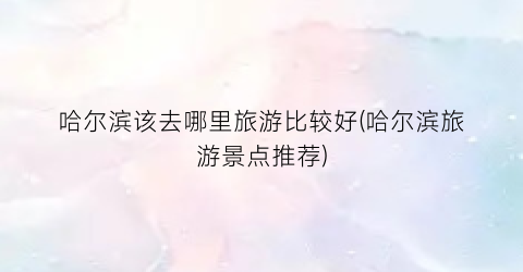 哈尔滨该去哪里旅游比较好(哈尔滨旅游景点推荐)