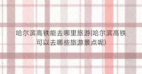 哈尔滨高铁能去哪里旅游(哈尔滨高铁可以去哪些旅游景点呢)