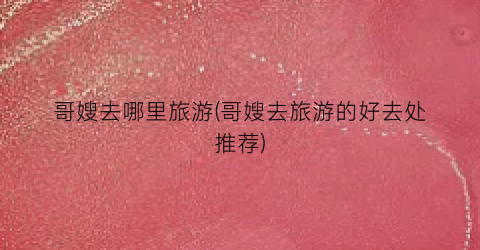 哥嫂去哪里旅游(哥嫂去旅游的好去处推荐)