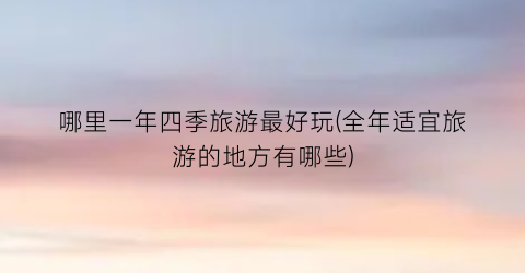 哪里一年四季旅游最好玩(全年适宜旅游的地方有哪些)
