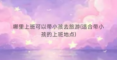 哪里上班可以带小孩去旅游(适合带小孩的上班地点)