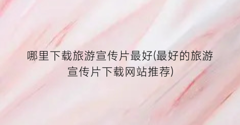 哪里下载旅游宣传片最好(最好的旅游宣传片下载网站推荐)
