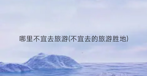 哪里不宜去旅游(不宜去的旅游胜地)