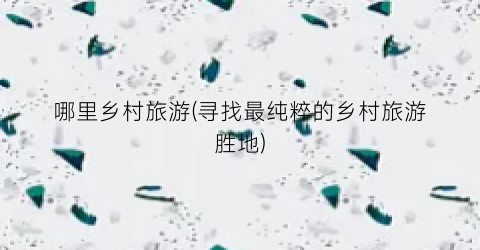 哪里乡村旅游(寻找最纯粹的乡村旅游胜地)