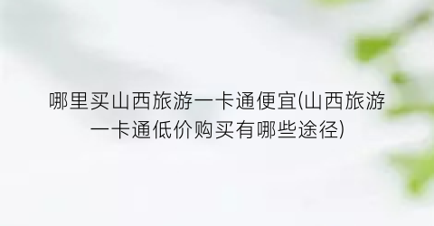 哪里买山西旅游一卡通便宜(山西旅游一卡通低价购买有哪些途径)