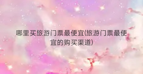 哪里买旅游门票最便宜(旅游门票最便宜的购买渠道)