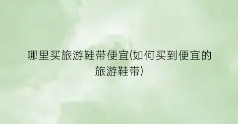 哪里买旅游鞋带便宜(如何买到便宜的旅游鞋带)