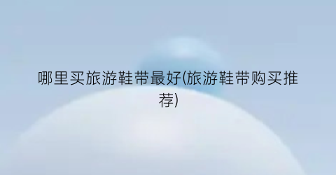 哪里买旅游鞋带最好(旅游鞋带购买推荐)