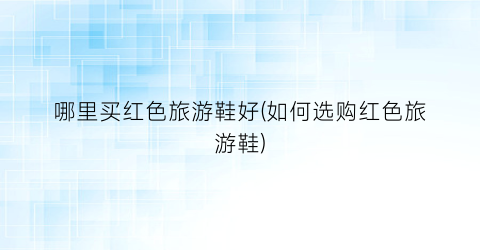 哪里买红色旅游鞋好(如何选购红色旅游鞋)