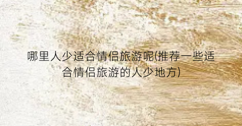 哪里人少适合情侣旅游呢(推荐一些适合情侣旅游的人少地方)